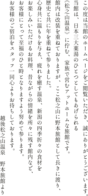 この度は当館のホームページをご閲覧いただき、誠にありがとうございます。当館は、日本三大薬湯のひとつとしてもあげられる《松之山温泉》に佇む、家族で営むアットホームな旅館です。館内は改装を重ねておりますが、ここ松之山に野本旅館として長きに渡り、歴史と共に年を重ねて参りました。心身共に温もりを与え、疲れを癒す温泉、新潟の四季折々の食材をお楽しみいただけるお料理、昔ながらの情緒を所々に残す館内など、お客様にとって至福のひと時となりますよう努めて参ります。お客様のご宿泊をスタッフ一同心よりお待ちしております。越後松之山温泉　野本旅館より