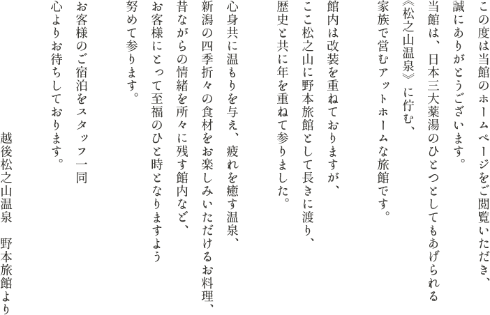 この度は当館のホームページをご閲覧いただき、誠にありがとうございます。当館は、日本三大薬湯のひとつとしてもあげられる《松之山温泉》に佇む、家族で営むアットホームな旅館です。館内は改装を重ねておりますが、ここ松之山に野本旅館として長きに渡り、歴史と共に年を重ねて参りました。心身共に温もりを与え、疲れを癒す温泉、新潟の四季折々の食材をお楽しみいただけるお料理、昔ながらの情緒を所々に残す館内など、お客様にとって至福のひと時となりますよう努めて参ります。お客様のご宿泊をスタッフ一同心よりお待ちしております。越後松之山温泉　野本旅館より